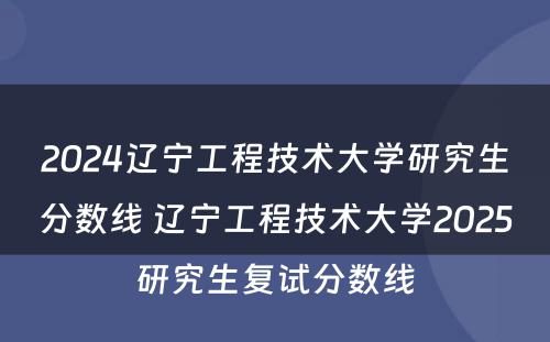 2024辽宁工程技术大学研究生分数线 辽宁工程技术大学2025研究生复试分数线