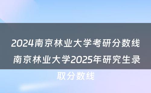 2024南京林业大学考研分数线 南京林业大学2025年研究生录取分数线