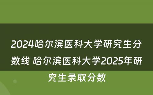 2024哈尔滨医科大学研究生分数线 哈尔滨医科大学2025年研究生录取分数