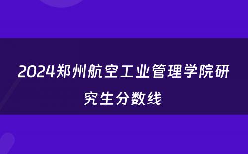 2024郑州航空工业管理学院研究生分数线 