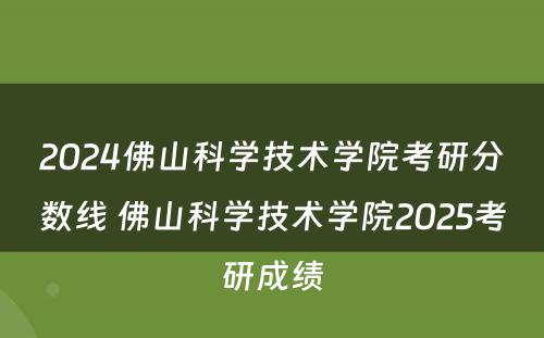 2024佛山科学技术学院考研分数线 佛山科学技术学院2025考研成绩