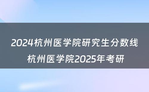2024杭州医学院研究生分数线 杭州医学院2025年考研