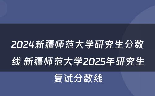 2024新疆师范大学研究生分数线 新疆师范大学2025年研究生复试分数线