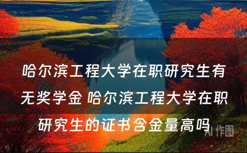 哈尔滨工程大学在职研究生有无奖学金 哈尔滨工程大学在职研究生的证书含金量高吗