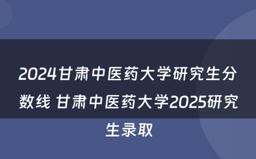 2024甘肃中医药大学研究生分数线 甘肃中医药大学2025研究生录取