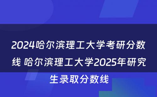 2024哈尔滨理工大学考研分数线 哈尔滨理工大学2025年研究生录取分数线