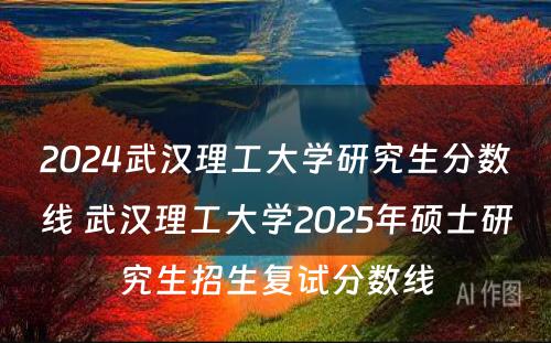 2024武汉理工大学研究生分数线 武汉理工大学2025年硕士研究生招生复试分数线