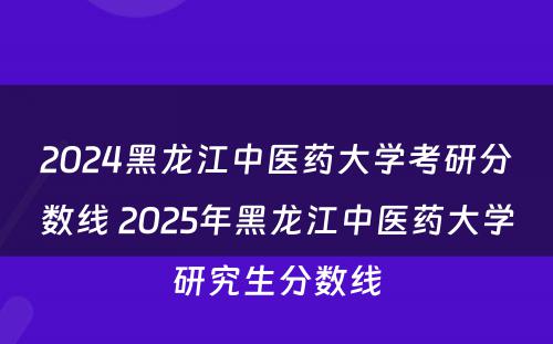 2024黑龙江中医药大学考研分数线 2025年黑龙江中医药大学研究生分数线