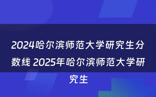 2024哈尔滨师范大学研究生分数线 2025年哈尔滨师范大学研究生