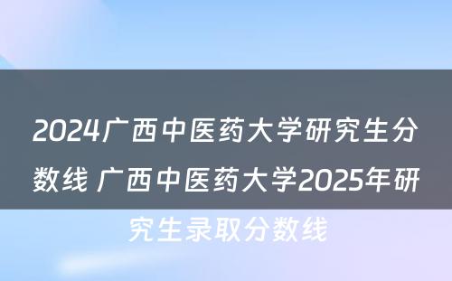 2024广西中医药大学研究生分数线 广西中医药大学2025年研究生录取分数线