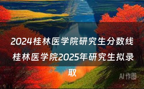 2024桂林医学院研究生分数线 桂林医学院2025年研究生拟录取
