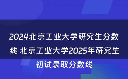 2024北京工业大学研究生分数线 北京工业大学2025年研究生初试录取分数线
