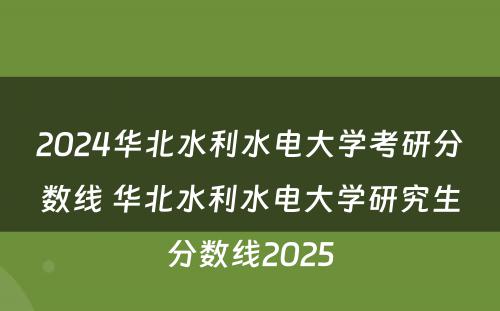 2024华北水利水电大学考研分数线 华北水利水电大学研究生分数线2025