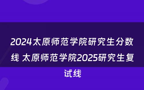 2024太原师范学院研究生分数线 太原师范学院2025研究生复试线