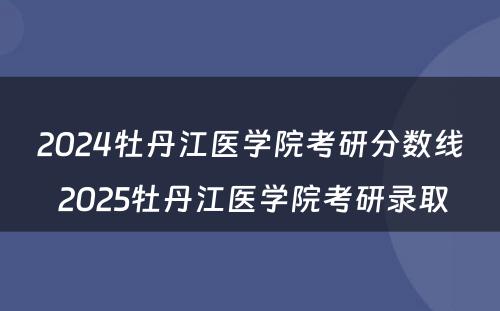 2024牡丹江医学院考研分数线 2025牡丹江医学院考研录取