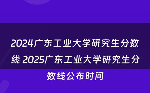 2024广东工业大学研究生分数线 2025广东工业大学研究生分数线公布时间