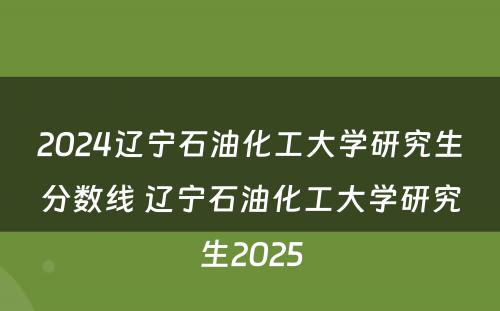 2024辽宁石油化工大学研究生分数线 辽宁石油化工大学研究生2025