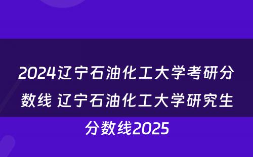 2024辽宁石油化工大学考研分数线 辽宁石油化工大学研究生分数线2025