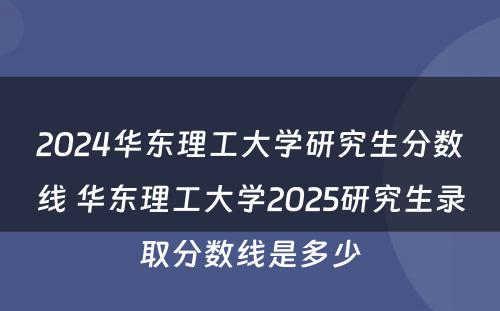 2024华东理工大学研究生分数线 华东理工大学2025研究生录取分数线是多少