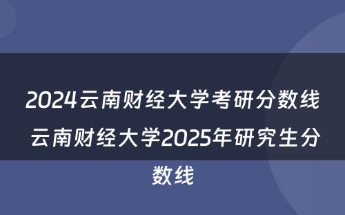 2024云南财经大学考研分数线 云南财经大学2025年研究生分数线