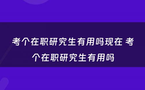 考个在职研究生有用吗现在 考个在职研究生有用吗