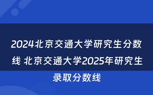 2024北京交通大学研究生分数线 北京交通大学2025年研究生录取分数线
