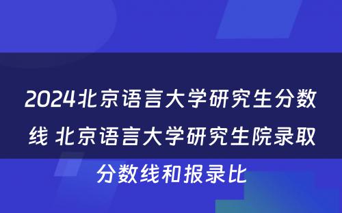2024北京语言大学研究生分数线 北京语言大学研究生院录取分数线和报录比