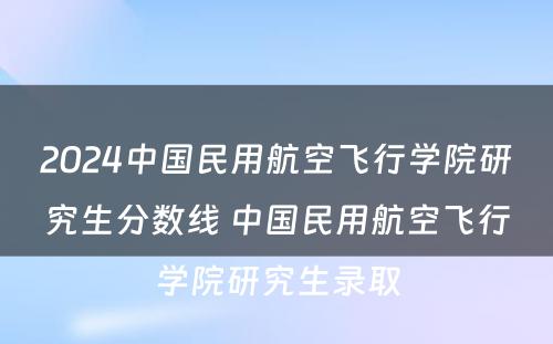 2024中国民用航空飞行学院研究生分数线 中国民用航空飞行学院研究生录取
