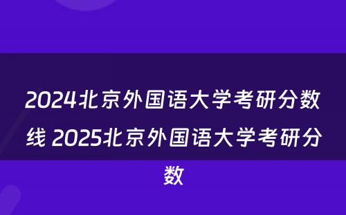 2024北京外国语大学考研分数线 2025北京外国语大学考研分数