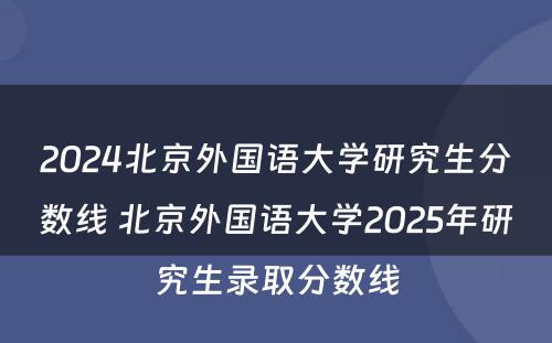 2024北京外国语大学研究生分数线 北京外国语大学2025年研究生录取分数线