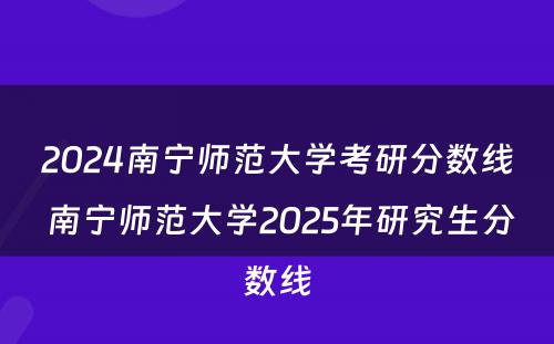 2024南宁师范大学考研分数线 南宁师范大学2025年研究生分数线