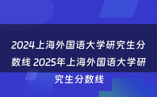 2024上海外国语大学研究生分数线 2025年上海外国语大学研究生分数线