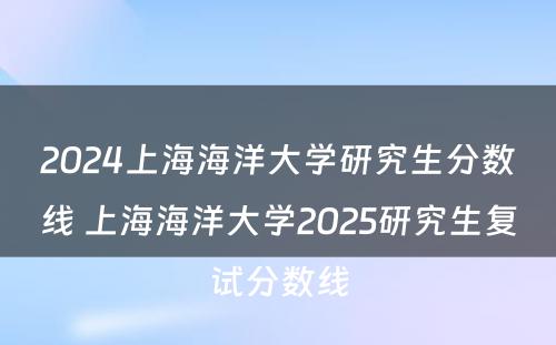 2024上海海洋大学研究生分数线 上海海洋大学2025研究生复试分数线