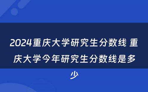 2024重庆大学研究生分数线 重庆大学今年研究生分数线是多少