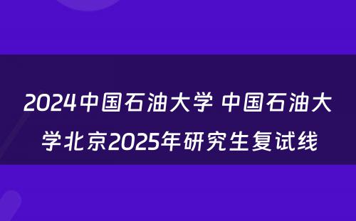2024中国石油大学 中国石油大学北京2025年研究生复试线
