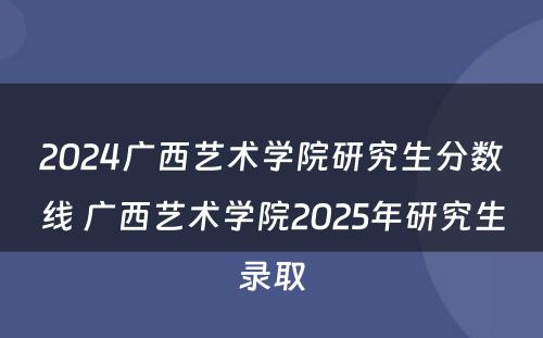 2024广西艺术学院研究生分数线 广西艺术学院2025年研究生录取