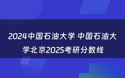 2024中国石油大学 中国石油大学北京2025考研分数线