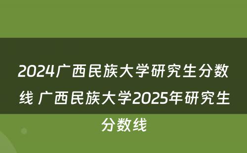 2024广西民族大学研究生分数线 广西民族大学2025年研究生分数线