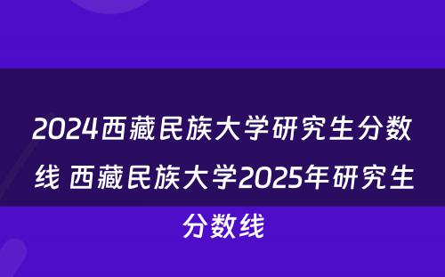 2024西藏民族大学研究生分数线 西藏民族大学2025年研究生分数线