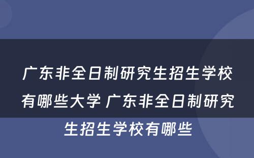 广东非全日制研究生招生学校有哪些大学 广东非全日制研究生招生学校有哪些