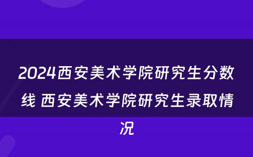 2024西安美术学院研究生分数线 西安美术学院研究生录取情况