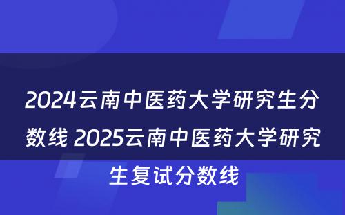 2024云南中医药大学研究生分数线 2025云南中医药大学研究生复试分数线