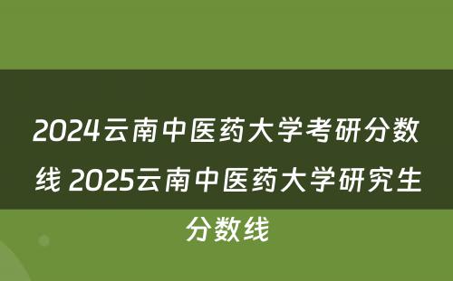 2024云南中医药大学考研分数线 2025云南中医药大学研究生分数线