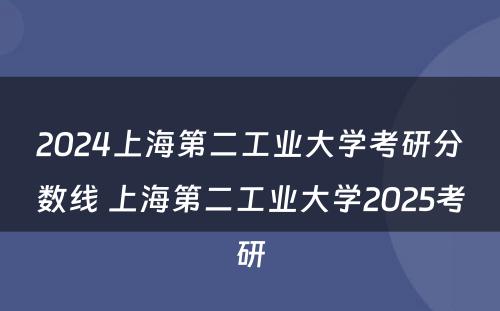 2024上海第二工业大学考研分数线 上海第二工业大学2025考研