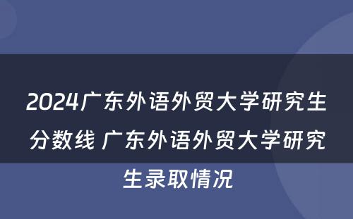 2024广东外语外贸大学研究生分数线 广东外语外贸大学研究生录取情况
