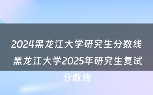 2024黑龙江大学研究生分数线 黑龙江大学2025年研究生复试分数线