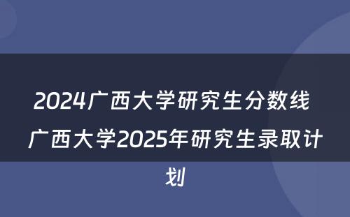 2024广西大学研究生分数线 广西大学2025年研究生录取计划