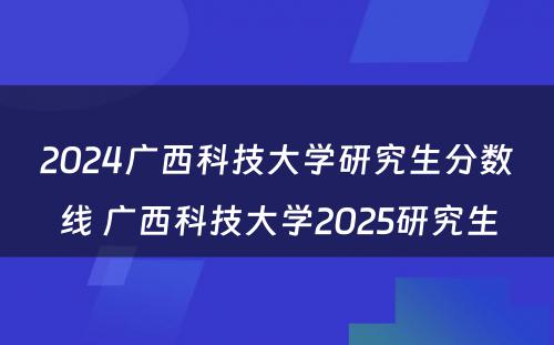 2024广西科技大学研究生分数线 广西科技大学2025研究生