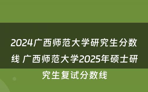 2024广西师范大学研究生分数线 广西师范大学2025年硕士研究生复试分数线
