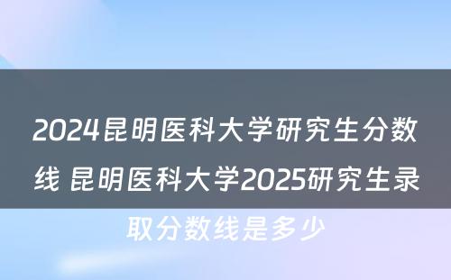 2024昆明医科大学研究生分数线 昆明医科大学2025研究生录取分数线是多少